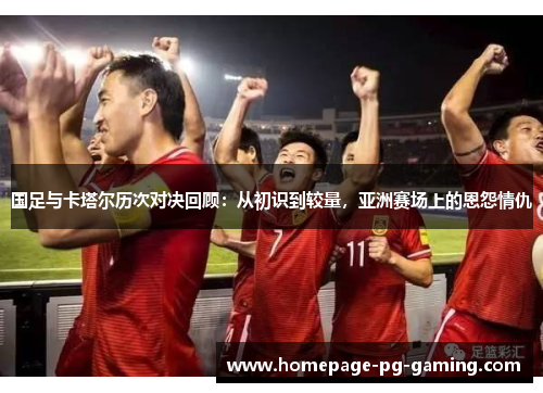 国足与卡塔尔历次对决回顾：从初识到较量，亚洲赛场上的恩怨情仇