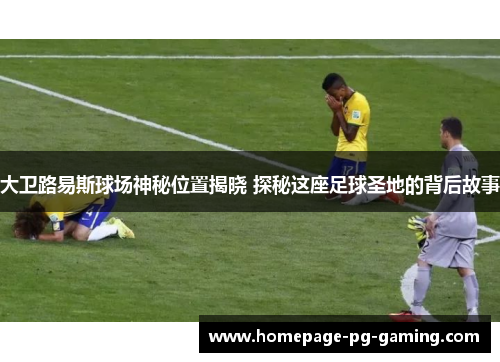 大卫路易斯球场神秘位置揭晓 探秘这座足球圣地的背后故事