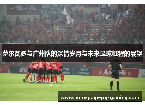 萨尔瓦多与广州队的深情岁月与未来足球征程的展望