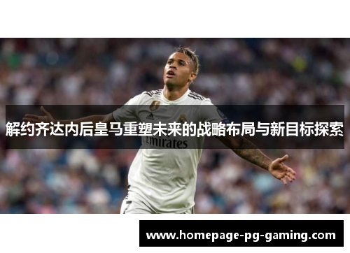 解约齐达内后皇马重塑未来的战略布局与新目标探索