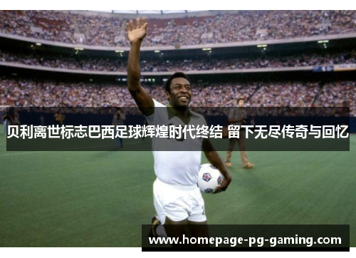 贝利离世标志巴西足球辉煌时代终结 留下无尽传奇与回忆