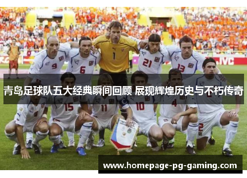 青岛足球队五大经典瞬间回顾 展现辉煌历史与不朽传奇