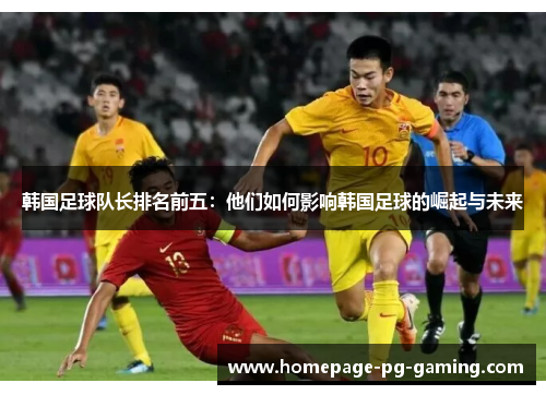 韩国足球队长排名前五：他们如何影响韩国足球的崛起与未来