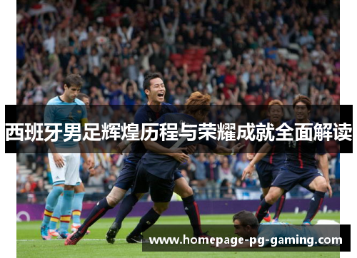 西班牙男足辉煌历程与荣耀成就全面解读