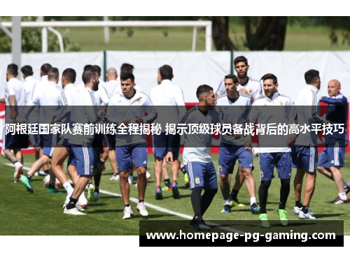 阿根廷国家队赛前训练全程揭秘 揭示顶级球员备战背后的高水平技巧
