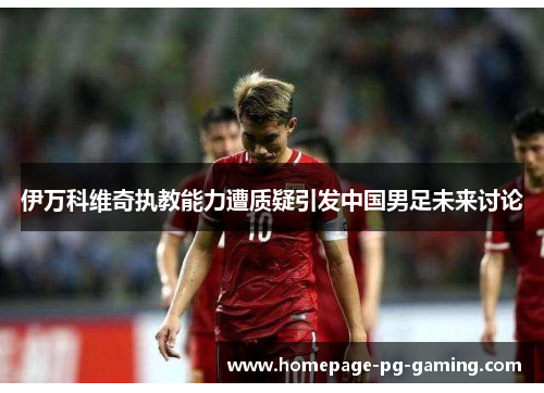 伊万科维奇执教能力遭质疑引发中国男足未来讨论