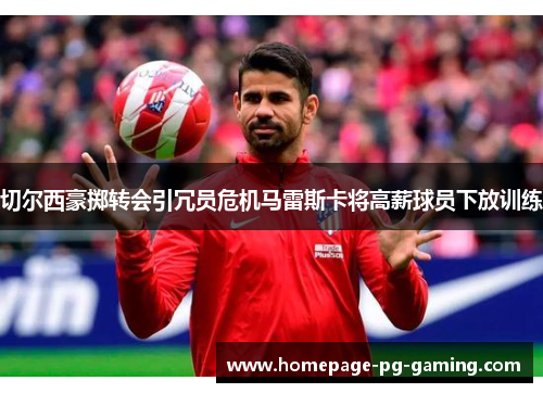 切尔西豪掷转会引冗员危机马雷斯卡将高薪球员下放训练 切尔西豪掷转会引冗员危机马雷斯卡将高薪球员下放训练