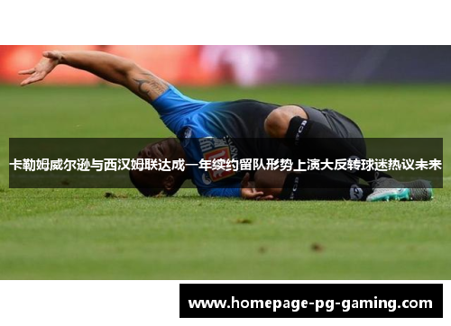 卡勒姆威尔逊与西汉姆联达成一年续约留队形势上演大反转球迷热议未来