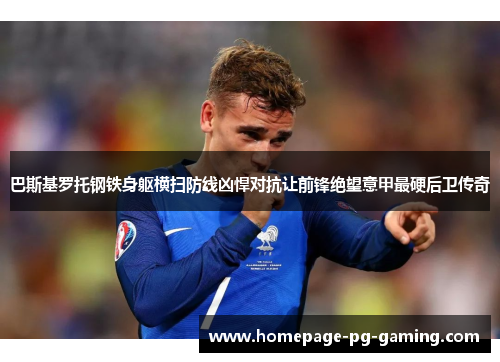 巴斯基罗托钢铁身躯横扫防线凶悍对抗让前锋绝望意甲最硬后卫传奇