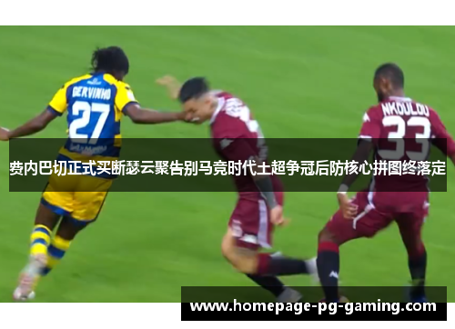 费内巴切正式买断瑟云聚告别马竞时代土超争冠后防核心拼图终落定