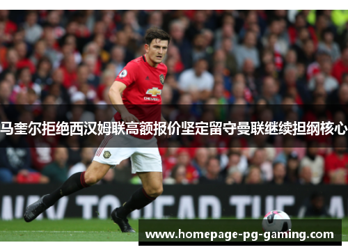 马奎尔拒绝西汉姆联高额报价坚定留守曼联继续担纲核心