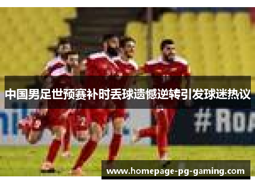 中国男足世预赛补时丢球遗憾逆转引发球迷热议