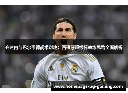 齐达内与巴尔韦德战术对决:西班牙超级杯教练思路全面解析 齐达内与巴尔韦德战术对决:西班牙超级杯教练思路全面解析